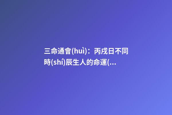 三命通會(huì)：丙戌日不同時(shí)辰生人的命運(yùn)解析 翻譯三命通會(huì)的一句話